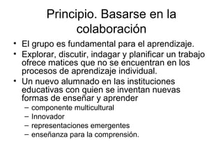 Principio. Basarse en la
colaboración
• El grupo es fundamental para el aprendizaje.
• Explorar, discutir, indagar y planificar un trabajo
ofrece matices que no se encuentran en los
procesos de aprendizaje individual.
• Un nuevo alumnado en las instituciones
educativas con quien se inventan nuevas
formas de enseñar y aprender
– componente multicultural
– Innovador
– representaciones emergentes
– enseñanza para la comprensión.
 