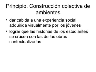 Principio. Construcción colectiva de
ambientes
• dar cabida a una experiencia social
adquirida visualmente por los jóvenes
• lograr que las historias de los estudiantes
se crucen con las de las obras
contextualizadas
 