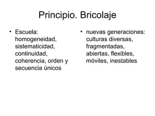 Principio. Bricolaje
• Escuela:
homogeneidad,
sistematicidad,
continuidad,
coherencia, orden y
secuencia únicos
• nuevas generaciones:
culturas diversas,
fragmentadas,
abiertas, flexibles,
móviles, inestables
 