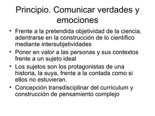 Principio. Comunicar verdades y
emociones
• Frente a la pretendida objetividad de la ciencia,
adentrarse en la construcción de lo científico
mediante intersubjetividades
• Poner en valor a las personas y sus contextos
frente a un sujeto ideal
• Los sujetos son los protagonistas de una
historia, la suya, frente a la contada como si
ellos no estuvieran.
• Concepción transdisciplinar del currículum y
construcción de pensamiento complejo
 