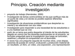 Principio. Creación mediante
investigación
• proyecto de trabajo (Hernández, 2000)
• Investigación de temas controvertidos en los que confluye más de
un punto de vista y en donde es posible explorar diferentes
significados
• Investigación de situaciones problemáticas que despiertan su
interés y se relacionan con sus vidas
• Investigación para responder a una necesidad de los estudiantes o
a una realidad que se vive
• partir de un tema que podía despertar el interés de los estudiantes,
elegido en común por los docentes participantes en el proyecto, se
formulan preguntas para la investigación que luego se concretan,
redefinen y amplían al compartirlas con el alumnado
• A veces hay una pregunta seguida de muchas otras, unas etapas,
sesiones de puesta en común, evaluación y producción material de
un resultado, un libro, un vídeo, una exposición, una representación
 