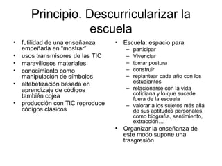 Principio. Descurricularizar la
escuela
• futilidad de una enseñanza
empeñada en “mostrar”
• usos transmisores de las TIC
• maravillosos materiales
• conocimiento como
manipulación de símbolos
• alfabetización basada en
aprendizaje de códigos
también cojea
• producción con TIC reproduce
códigos clásicos
• Escuela: espacio para
– participar
– Vivenciar
– tomar postura
– construir
– replantear cada año con los
estudiantes
– relacionarse con la vida
cotidiana y lo que sucede
fuera de la escuela
– valorar a los sujetos más allá
de sus aptitudes personales,
como biografía, sentimiento,
extracción…
• Organizar la enseñanza de
este modo supone una
trasgresión
 