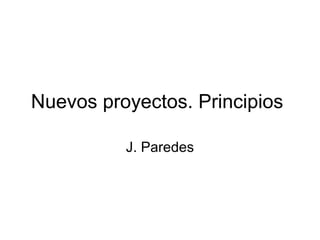 Nuevos proyectos. Principios
J. Paredes
 