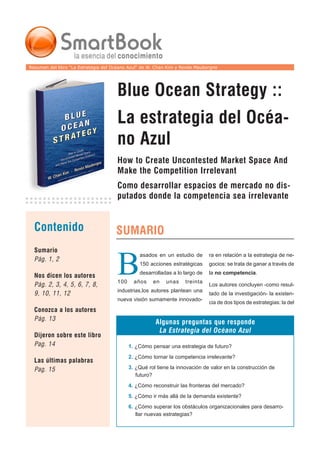 Resumen del libro “La Estrategia del Océano Azul“ de W. Chan Kim y Renée Mauborgne




                                      Blue Ocean Strategy ::
                                      La estrategia del Océa-
                                      no Azul
                                      How to Create Uncontested Market Space And
                                      Make the Competition Irrelevant
                                      Como desarrollar espacios de mercado no dis-
                                      putados donde la competencia sea irrelevante


  Contenido                          SUMARIO
  Sumario


                                      B
                                                asados en un estudio de       ra en relación a la estrategia de ne-
  Pág. 1, 2
                                                150 acciones estratégicas     gocios: se trata de ganar a través de
                                                desarrolladas a lo largo de   la no competencia.
  Nos dicen los autores
                                      100     años    en   unas     treinta
  Pág. 2, 3, 4, 5, 6, 7, 8,                                                   Los autores concluyen -como resul-
                                      industrias,los autores plantean una
  9, 10, 11, 12                                                               tado de la investigación- la existen-
                                      nueva visión sumamente innovado-
                                                                              cia de dos tipos de estrategias: la del
  Conozca a los autores
  Pág. 13
                                                       Algunas preguntas que responde
                                                        La Estrategia del Océano Azul
  Dijeron sobre este libro
  Pag. 14                                   1. ¿Cómo pensar una estrategia de futuro?
                                            2. ¿Cómo tornar la competencia irrelevante?
  Las últimas palabras
  Pag. 15                                   3. ¿Qué rol tiene la innovación de valor en la construcción de
                                               futuro?
                                            4. ¿Cómo reconstruir las fronteras del mercado?
                                            5. ¿Cómo ir más allá de la demanda existente?
                                            6. ¿Cómo superar los obstáculos organizacionales para desarro-
                                               llar nuevas estrategias?
 