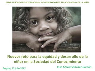 Nuevos reto para la equidad y desarrollo de la
niñez en la Sociedad del Conocimiento
José María Sánchez Bursón
PRIMER ENCUENTRO INTERNACIONAL DE OBSERVATORIOS RELACIONADOS CON LA NIÑEZ
Bogotá, 15 julio 2013
 