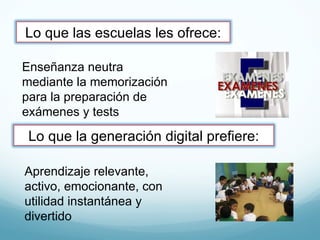 Aprendizaje relevante, activo, emocionante, con utilidad instantánea y divertido Enseñanza neutra mediante la memorización para la preparación de exámenes y tests Lo que las escuelas les ofrece: Lo que la generación digital prefiere: 