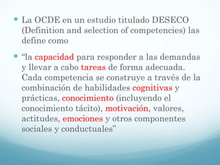 La OCDE en un estudio titulado DESECO (Definition and selection of competencies) las define como  “ la  capacidad  para responder a las demandas y llevar a cabo  tareas  de forma adecuada. Cada competencia se construye a través de la combinación de habilidades  cognitivas  y prácticas,  conocimiento  (incluyendo el conocimiento tácito),  motivación , valores, actitudes,  emociones  y otros componentes sociales y conductuales ” 
