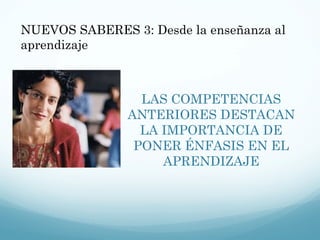 LAS COMPETENCIAS ANTERIORES DESTACAN LA IMPORTANCIA DE PONER ÉNFASIS EN EL APRENDIZAJE NUEVOS SABERES 3: Desde la enseñanza al aprendizaje 