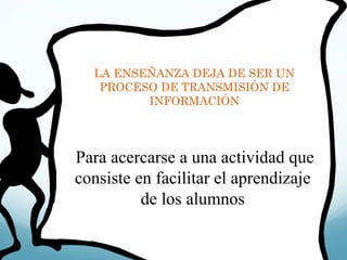 LA ENSEÑANZA DEJA DE SER UN PROCESO DE TRANSMISIÓN DE INFORMACIÓN Para acercarse a una actividad que consiste en facilitar el aprendizaje de los alumnos 