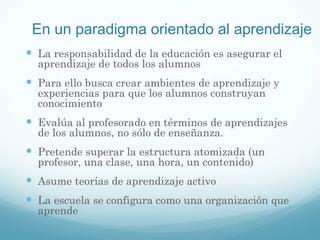 En un paradigma orientado al aprendizaje La responsabilidad de la educación es asegurar el aprendizaje de todos los alumnos Para ello busca crear ambientes de aprendizaje y experiencias para que los alumnos construyan conocimiento Evalúa al profesorado en términos de aprendizajes de los alumnos, no sólo de enseñanza. Pretende superar la estructura atomizada (un profesor, una clase, una hora, un contenido) Asume teorías de aprendizaje activo La escuela se configura como una organización que aprende 