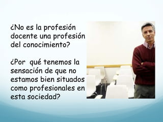 ¿No es la profesión docente una profesión del conocimiento? ¿Por  qué tenemos la sensación de que no estamos bien situados como profesionales en esta sociedad? 
