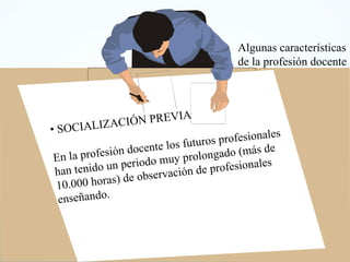 SOCIALIZACIÓN PREVIA En la profesión docente los futuros profesionales han tenido un periodo muy prolongado (más de 10.000 horas) de observación de profesionales enseñando. Algunas características de la profesión docente 