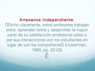 Artesanos independiente : “Dicho claramente, estos profesores trabajan solos, aprenden solos y desarrollan la mayor parte de su satisfacción profesional solos o por sus interacciones con los estudiantes en lugar de con los compañeros” (Huberman, 1993, pp. 22-23)   
