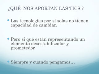 ¿QUÉ  NOS APORTAN LAS TICS ? Las tecnologías por sí solas no tienen capacidad de cambiar. Pero sí que están representando un elemento desestabilizador y prometedor Siempre y cuando pongamos… 