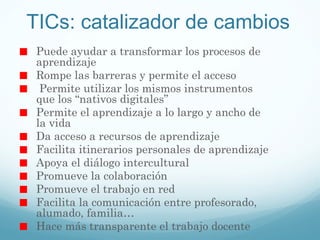 TICs: catalizador de cambios Puede ayudar a transformar los procesos de aprendizaje Rompe las barreras y permite el acceso Permite utilizar los mismos instrumentos que los  “nativos digitales” Permite el aprendizaje a lo largo y ancho de la vida Da acceso a recursos de aprendizaje Facilita itinerarios personales de aprendizaje Apoya el diálogo intercultural Promueve la colaboración Promueve el trabajo en red Facilita la comunicación entre profesorado, alumado, familia… Hace más transparente el trabajo docente 