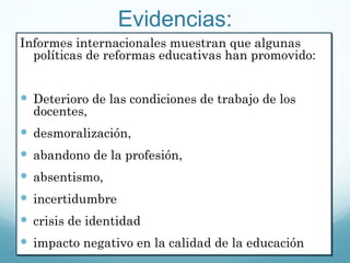Evidencias: Informes internacionales muestran que algunas políticas de reformas educativas han promovido:  Deterioro de las condiciones de trabajo de los docentes,  desmoralización,  abandono de la profesión,  absentismo,  incertidumbre crisis de identidad  impacto negativo en la calidad de la educación  