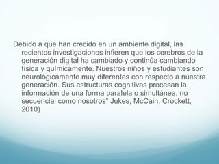 Debido a que han crecido en un ambiente digital, las recientes investigaciones infieren que los cerebros de la generación digital ha cambiado y continúa cambiando física y químicamente. Nuestros niños y estudiantes son neurológicamente muy diferentes con respecto a nuestra generación. Sus estructuras cognitivas procesan la información de una forma paralela o simultánea, no secuencial como nosotros” Jukes, McCain, Crockett, 2010) 