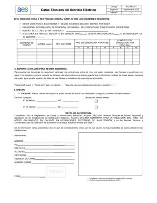 Datos Técnicos del Servicio Eléctrico
Código ACLRE02-1
Vigencia Septiembre 2022
Versión 1
SI SU CONEXIÓN SERÁ A RED PRIVADA DEBERÁ CUMPLIR CON LOS SIGUIENTES REQUISITOS:
✓ ESTAR CONSTRUIDA BAJO NORMA Y SEGÚN ACUERDO 66-E-2001 EMITIDO POR SIGET
✓ PRESENTAR AUTORIZACIÓN DE CONEXIÓN NOTARIADA DEL PROPIETARIO O INSTITUCIÓN PROPIETARIA
✓ NUMERO DE LA LÍNEA (si tiene numeració n ):
✓ SI LA LÍNEA ES PRIVADA, INDICAR SI ES SERVICIO ÚNICO O CEDERÁ MÁS DERECHOS , SI LA RESPUESTA ES
SI, CUANTOS _.
CANTIDAD DE
POSTES
ALTURA (pies) TIPO DE POSTE
TIPO DE CONDUCTOR POR FASE
LONGITUD DEL
CONDUCTOR POR
FASE (Mts)
A B C N A B C N
5. SOPORTE A UTILIZAR PARA RECIBIR ACOMETIDA
Para guardar las distancias de seguridad verticales de conductores sobre el nivel del suelo, carreteras, vías férreas y superficies con
agua. Los requisitos de este numeral se refieren a la altura mínima que deben guardar los conductores y cables de líneas aéreas, respecto
del suelo, agua y parte superior de rieles de vías férreas o instalación de soporte para acometida.
Poste de 26 pies ( ) Poste de 4” galv. en caliente ( ) Soporte para acometida (pié de amigo o gancho) ( )
6. ANEXAR:
• CROQUIS: Marcar dentro del croquis el punto donde se ubican los medidores contiguos y número de transformador
Servicios contiguo s: Ubicado en mismo terreno
N° de Medido r __________________ NIC: _____ ____ ___ ___
N° de Medido r ______ ___ ___ ____ __ NIC: _______ ___ ___ __
DATOS DE ELECTRICISTA
Cumpliendo con el Reglamento de Obras e Instalaciones Eléctricas, Acuerdo 29-E-2000 “Normas Técnicas de Diseño, Seguridad y
Operación de las Instalaciones de Distribución Eléctrica”, Acuerdo 24-E-2004 “NORMATIVA PARA LA UTILIZACIÓN DEL TUBO DE
ACERO GALVANIZADO EN CALIENTE EN INSTALACIONES ELÉCTRICAS DE BAJA TENSIÓN” y de las Normas Técnicas y
Comerciales para la Obtención del Suministro de Energía Eléctrica emitido por SIGET.
De la información arriba presentada doy fe que es completamente veraz, por lo que asumo la responsabilidad de buena calidad de las
instalaciones.
Atentamente,
NOMBRE ______
DUI ___________________
DIRECCIÓ N
TELÉFO NO ___________________
CATEGORÍA
VIGENCIA DE CARNÉ________
NÚMERO CARNÉ______________________________________
FIRMA _____
* Copia frente y dorso del carnet de Electricista SIGET conforme
a Perfil de competencias aprobado por SIGET.
 