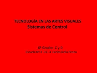 TECNOLOGÍA EN LAS ARTES VISUALES
Sistemas de Control
6º Grados C y D
Escuela Nº 8 D.E. 4 Carlos Della Penna
 