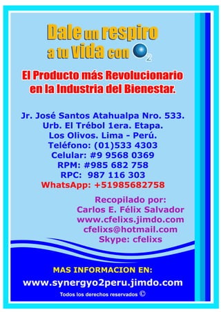 Todos los derechos reservados
Jr. José Santos Atahualpa Nro. 533.
Urb. El Trébol 1era. Etapa.
Los Olivos. Lima - Perú.
Telefono Fijo: (01)533 4303
RPM: # 995 680 369
RPC: 941 668 887
WhatsApp: +51995680369
WhatsApp: +51941668887
ASOCIADO INDEPENDIENTE
EJECUTIVO DE SYNERGYO2
CARLOS FELIX SALVADOR
I.D.: 36398
www.synergyo2peru.jimdo.com
Recopilado por:
Carlos E. Félix Salvador
www.cfelixs.jimdo.com
soycarlosfelix@gmail.com
 
