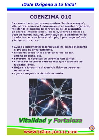 333
¡Dale Oxígeno a tu Vida!
COENZIMA Q10
• Ayuda a incrementar la longevidad ha-ciendo más lento
el proceso de envejecimiento.
• Excelente aliado en los problemas car-diacos,
angina de pecho, etc.
• Favorece las defensas de personas con cáncer.
• Cuenta con un poder antioxidante que neutraliza los
radicales libres.
• Mejora la tolerancia al ejercicio físico en personas
sedentarias.
• Ayuda a mejorar la distrofia muscular.
Esta coenzima en particular, ayuda a “fabricar energía”,
vital para el correcto funcionamiento de nuestro organismo,
facilitando el proceso de conversión de los alimentos
en energía (metabolismo). Puede ayudarnos a bajar de
peso de manera natural. Contribuye en la disminución de
los efectos de la esclerosis múltiple, lupus, esquizofrenia
y fatiga, entre otras.
www.o2pe.jimdo.comwww.o2pe.jimdo.comwww.o2pe.jimdo.com
Vitalidad yVitalidad y FortalezaFortalezaVitalidad y Fortaleza
 
