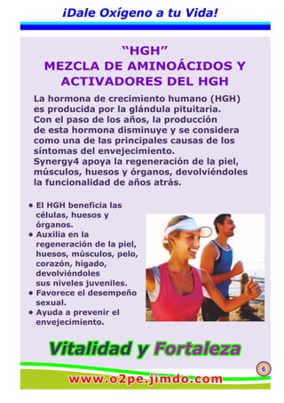 666
¡Dale Oxígeno a tu Vida!
“HGH”
MEZCLA DE AMINOÁCIDOS Y
ACTIVADORES DEL HGH
• El HGH beneficia las
células, huesos y
órganos.
• Auxilia en la
regeneración de la piel,
huesos, músculos, pelo,
corazón, hígado,
devolviéndoles
sus niveles juveniles.
• Favorece el desempeño
sexual.
• Ayuda a prevenir el
envejecimiento.
La hormona de crecimiento humano (HGH)
es producida por la glándula pituitaria.
Con el paso de los años, la producción
de esta hormona disminuye y se considera
como una de las principales causas de los
síntomas del envejecimiento.
Synergy4 apoya la regeneración de la piel,
músculos, huesos y órganos, devolviéndoles
la funcionalidad de años atrás.
Vitalidad yVitalidad y FortalezaFortalezaVitalidad y Fortaleza
www.o2pe.jimdo.comwww.o2pe.jimdo.comwww.o2pe.jimdo.com
 