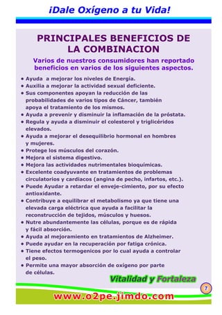 777
¡Dale Oxígeno a tu Vida!
PRINCIPALES BENEFICIOS DE
LA COMBINACION
• Ayuda a mejorar los niveles de Energía.
• Auxilia a mejorar la actividad sexual deficiente.
• Sus componentes apoyan la reducción de las
probabilidades de varios tipos de Cáncer, también
apoya el tratamiento de los mismos.
• Ayuda a prevenir y disminuir la inflamación de la próstata.
• Regula y ayuda a disminuir el colesterol y triglicéridos
elevados.
• Ayuda a mejorar el desequilibrio hormonal en hombres
y mujeres.
• Protege los músculos del corazón.
• Mejora el sistema digestivo.
• Mejora las actividades nutrimentales bioquímicas.
• Excelente coadyuvante en tratamientos de problemas
circulatorios y cardiacos (angina de pecho, infartos, etc.).
• Puede Ayudar a retardar el enveje-cimiento, por su efecto
antioxidante.
• Contribuye a equilibrar el metabolismo ya que tiene una
elevada carga eléctrica que ayuda a facilitar la
reconstrucción de tejidos, músculos y huesos.
• Nutre abundantemente las células, porque es de rápida
y fácil absorción.
• Ayuda al mejoramiento en tratamientos de Alzheimer.
• Puede ayudar en la recuperación por fatiga crónica.
• Tiene efectos termogenicos por lo cual ayuda a controlar
el peso.
• Permite una mayor absorción de oxígeno por parte
de células.
Varios de nuestros consumidores han reportado
beneficios en varios de los siguientes aspectos.
Vitalidad yVitalidad y FortalezaFortalezaVitalidad y Fortaleza
www.o2pe.jimdo.comwww.o2pe.jimdo.comwww.o2pe.jimdo.com
 