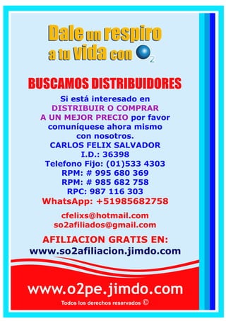 www.o2pe.jimdo.com
Todos los derechos reservados
Si está interesado en
DISTRIBUIR O COMPRAR
A UN MEJOR PRECIO por favor
comuníquese ahora mismo
con nosotros.
CARLOS FELIX SALVADOR
I.D.: 36398
Telefono Fijo: (01)533 4303
RPM: # 995 680 369
RPC: 941 668 887
WhatsApp: +51995680369
WhatsApp: +51941668887
cfelixs@live.com
infosynergyo2@gmail.com
BUSCAMOS DISTRIBUIDORES
AFILIACION GRATIS EN:
www.so2afiliacion.jimdo.com
Daleun respiro
a tu convida
Daleun respiro
a tu convida
 