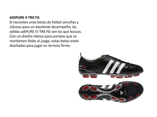 ADIPURE 4 TRX FGSi necesites unas botas de fútbol sencillas y clásicas para un excelente desempeño, las adidasadiPURE IV TRX FG son las que buscas. Con un diseño clásico para puristas que se mantienen fieles al juego, estas botas están diseñadas para jugar en terreno firme.