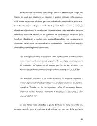 Existen diversas definiciones de tecnología educativa. Durante algún tiempo este

término era usado para referirse a las máquinas o aparatos utilizados en la educación,

como lo son: proyectores, televisión, películas, audiovisuales, computadoras, entre otros.

Hacia los años setenta se llega a la conclusión de que esta definición sobre la tecnología

educativa era incompleta, ya que el uso de estos aparatos no estaba asociado a un forma

definida de instrucción, es decir, en sus comienzos los profesores que hacían uso de la

tecnología educativa, no se basaban en las teorías del aprendizaje y en consecuencia los

alumnos no aprovechaban totalmente el uso de esta tecnología. Esta conclusión se puede

entender mejor en las siguientes definiciones:



       “La tecnología educativa no se reduce, como algunos creen, a nuevas técnicas

       como proyectores, laboratorios de lenguaje… La tecnología educativa prepara

       las condiciones del aprendizaje de manera que éste sea más eficiente y las

       habilidades del alumno aumenten en lugar de verse restringidas” [CRUZ, 86].



       “La tecnología educativa es un modo sistemático de preparar, organizar y

       evaluar el proceso total del aprendizaje y la enseñanza en función de objetivos,

       específicos, basados en las investigaciones sobre el aprendizaje humano,

       empleando recursos humanos y materiales de manera que la enseñanza se torne

       efectiva” [CRUZ, 86]



       De esta forma, en la actualidad, se puede decir que no basta con contar con

recursos materiales para la enseñanza, si el profesor que hace uso de la tecnología




                                                                                       10
 