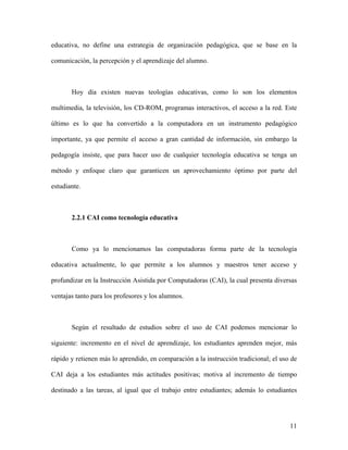educativa, no define una estrategia de organización pedagógica, que se base en la

comunicación, la percepción y el aprendizaje del alumno.



       Hoy día existen nuevas teologías educativas, como lo son los elementos

multimedia, la televisión, los CD-ROM, programas interactivos, el acceso a la red. Este

último es lo que ha convertido a la computadora en un instrumento pedagógico

importante, ya que permite el acceso a gran cantidad de información, sin embargo la

pedagogía insiste, que para hacer uso de cualquier tecnología educativa se tenga un

método y enfoque claro que garanticen un aprovechamiento óptimo por parte del

estudiante.



       2.2.1 CAI como tecnología educativa



       Como ya lo mencionamos las computadoras forma parte de la tecnología

educativa actualmente, lo que permite a los alumnos y maestros tener acceso y

profundizar en la Instrucción Asistida por Computadoras (CAI), la cual presenta diversas

ventajas tanto para los profesores y los alumnos.



       Según el resultado de estudios sobre el uso de CAI podemos mencionar lo

siguiente: incremento en el nivel de aprendizaje, los estudiantes aprenden mejor, más

rápido y retienen más lo aprendido, en comparación a la instrucción tradicional; el uso de

CAI deja a los estudiantes más actitudes positivas; motiva al incremento de tiempo

destinado a las tareas, al igual que el trabajo entre estudiantes; además lo estudiantes




                                                                                       11
 