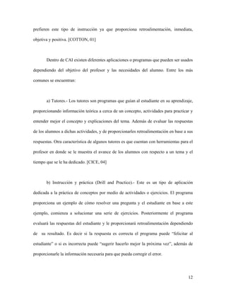 prefieren este tipo de instrucción ya que proporciona retroalimentación, inmediata,

objetiva y positiva. [COTTON, 01]



       Dentro de CAI existen diferentes aplicaciones o programas que pueden ser usados

dependiendo del objetivo del profesor y las necesidades del alumno. Entre los más

comunes se encuentran:



       a) Tutores.- Los tutores son programas que guían al estudiante en su aprendizaje,

proporcionando información teórica a cerca de un concepto, actividades para practicar y

entender mejor el concepto y explicaciones del tema. Además de evaluar las respuestas

de los alumnos a dichas actividades, y de proporcionarles retroalimentación en base a sus

respuestas. Otra característica de algunos tutores es que cuentan con herramientas para el

profesor en donde se le muestra el avance de los alumnos con respecto a un tema y el

tiempo que se le ha dedicado. [CICE, 04]



       b) Instrucción y práctica (Drill and Practice).- Este es un tipo de aplicación

dedicada a la práctica de conceptos por medio de actividades o ejercicios. El programa

proporciona un ejemplo de cómo resolver una pregunta y el estudiante en base a este

ejemplo, comienza a solucionar una serie de ejercicios. Posteriormente el programa

evaluará las respuestas del estudiante y le proporcionará retroalimentación dependiendo

de su resultado. Es decir si la respuesta es correcta el programa puede “felicitar al

estudiante” o si es incorrecta puede “sugerir hacerlo mejor la próxima vez”, además de

proporcionarle la información necesaria para que pueda corregir el error.




                                                                                       12
 