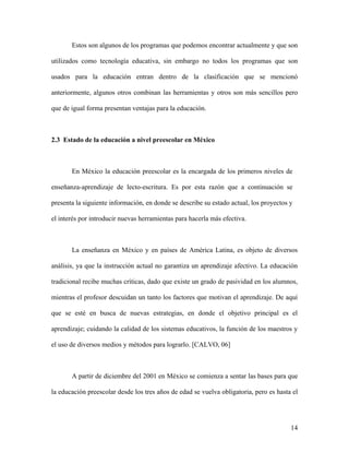 Estos son algunos de los programas que podemos encontrar actualmente y que son

utilizados como tecnología educativa, sin embargo no todos los programas que son

usados para la educación entran dentro de la clasificación que se mencionó

anteriormente, algunos otros combinan las herramientas y otros son más sencillos pero

que de igual forma presentan ventajas para la educación.



2.3 Estado de la educación a nivel preescolar en México



       En México la educación preescolar es la encargada de los primeros niveles de

enseñanza-aprendizaje de lecto-escritura. Es por esta razón que a continuación se

presenta la siguiente información, en donde se describe su estado actual, los proyectos y

el interés por introducir nuevas herramientas para hacerla más efectiva.



       La enseñanza en México y en países de América Latina, es objeto de diversos

análisis, ya que la instrucción actual no garantiza un aprendizaje afectivo. La educación

tradicional recibe muchas críticas, dado que existe un grado de pasividad en los alumnos,

mientras el profesor descuidan un tanto los factores que motivan el aprendizaje. De aquí

que se esté en busca de nuevas estrategias, en donde el objetivo principal es el

aprendizaje; cuidando la calidad de los sistemas educativos, la función de los maestros y

el uso de diversos medios y métodos para lograrlo. [CALVO, 06]



       A partir de diciembre del 2001 en México se comienza a sentar las bases para que

la educación preescolar desde los tres años de edad se vuelva obligatoria, pero es hasta el




                                                                                        14
 