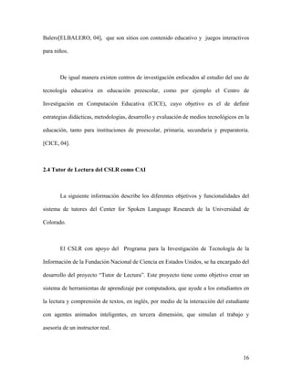 Balero[ELBALERO, 04], que son sitios con contenido educativo y juegos interactivos

para niños.



       De igual manera existen centros de investigación enfocados al estudio del uso de

tecnología educativa en educación preescolar, como por ejemplo el Centro de

Investigación en Computación Educativa (CICE), cuyo objetivo es el de definir

estrategias didácticas, metodologías, desarrollo y evaluación de medios tecnológicos en la

educación, tanto para instituciones de preescolar, primaria, secundaria y preparatoria.

[CICE, 04].



2.4 Tutor de Lectura del CSLR como CAI



       La siguiente información describe los diferentes objetivos y funcionalidades del

sistema de tutores del Center for Spoken Language Research de la Universidad de

Colorado.



       El CSLR con apoyo del Programa para la Investigación de Tecnología de la

Información de la Fundación Nacional de Ciencia en Estados Unidos, se ha encargado del

desarrollo del proyecto “Tutor de Lectura”. Este proyecto tiene como objetivo crear un

sistema de herramientas de aprendizaje por computadora, que ayude a los estudiantes en

la lectura y comprensión de textos, en inglés, por medio de la interacción del estudiante

con agentes animados inteligentes, en tercera dimensión, que simulan el trabajo y

asesoría de un instructor real.




                                                                                       16
 