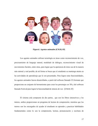 Figura1. Agentes animados [CSLR, 03]



       Los agentes animados utilizan tecnología en áreas como reconocimiento de voz,

procesamiento de lenguaje natural, modelado de diálogos, reconocimiento visual de

movimientos faciales, entre otras, para lograr que la apariencia de éstos sea de la manera

más natural y real posible, de tal forma se busca que el estudiante se mantenga atento en

las actividades de aprendizaje que le son presentadas. Para lograr estas funcionalidades,

los agentes animados fueron desarrollados, a partir del software llamado CUAnimate que

proporciona un conjunto de herramientas para crear los personajes en 3D y del software

llamado Festival para lograr la funcionalidad de síntesis de voz . [CSLR, 03]



       El sistema está compuesto de dos partes, que son los libros interactivos y los

tutores, ambos proporcionan un programa de lectura de comprensión; mientras que los

tutores son los encargados de ayudar al estudiante en aprender y practicar habilidades

fundamentales como lo son la comprensión, lectura, pronunciación y escritura de



                                                                                       17
 