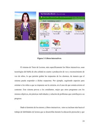 Figura 3. Libros interactivos.



       El sistema de Tutor de Lectura, más específicamente los libros interactivos, usan

tecnologías del habla de alta calidad en cuanto a producción de voz y reconocimiento de

voz de niños, lo que permite grabar las respuestas de los alumnos, de manera que el

sistema pueda responder a dichas respuestas. Por ejemplo, sugiriendo aspectos para

orientar a los niños a que su respuesta sea la correcta, en el caso de que cometa errores al

contestar. Este sistema provee a los estudiantes, mejor que otros programas con los

mismos objetivos, de prácticas individuales y solución de problemas que contribuyen a su

progreso.



       Dado el dominio de los tutores y libros interactivos, estos se inclinan más hacia el

trabajo de habilidades de lectura que se desarrollan durante la educación preescolar y que



                                                                                         19
 