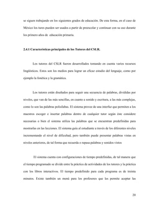 se siguen trabajando en los siguientes grados de educación. De esta forma, en el caso de

México los tures pueden ser usados a partir de preescolar y continuar con su uso durante

los primero años de educación primaria.



2.4.1 Características principales de los Tutores del CSLR.



       Los tutores del CSLR fueron desarrollados tomando en cuenta varios recursos

lingüísticos. Estos son los medios para lograr un eficaz estudio del lenguaje, como por

ejemplo la fonética y la gramática.



       Los tutores están diseñados para seguir una secuencia de palabras, divididas por

niveles, que van de las más sencillas, en cuanto a sonido y escritura, a las más complejas,

como lo son las palabras polisílabas. El sistema provee de una interfaz que permiten a los

maestros escoger e insertar palabras dentro de cualquier tutor según éste considere

necesarias o bien el sistema utiliza las palabras que se encuentran predefinidas para

mostrarlas en las lecciones. El sistema guía al estudiante a través de los diferentes niveles

incrementando el nivel de dificultad, pero también puede presentar palabras vistas en

niveles anteriores, de tal forma que recuerda o repasa palabras y sonidos vistos



        El sistema cuenta con configuraciones de tiempo predefinidas, de tal manera que

el tiempo programado se divide entre la práctica de actividades de los tutores y la práctica

con los libros interactivos. El tiempo predefinido para cada programa es de treinta

minutos. Existe también un menú para los profesores que les permite aceptar las




                                                                                          20
 