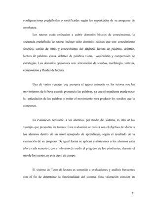 configuraciones predefinidas o modificarlas según las necesidades de su programa de

enseñanza.

       Los tutores están enfocados a cubrir dominios básicos de conocimiento, la

secuencia predefinida de tutores incluye ocho dominios básicos que son: conocimiento

fonético, sonido de letras y conocimiento del alfabeto, lectura de palabras, deletreo,

lectura de palabras vistas, deletreo de palabras vistas, vocabulario y comprensión de

estrategias. Los dominios opcionales son: articulación de sonidos, morfología, sintaxis,

composición y fluidez de lectura.



       Una de varias ventajas que presenta el agente animado en los tutores son los

movimientos de la boca cuando pronuncia las palabras, ya que el estudiante puede notar

la articulación de las palabras e imitar el movimiento para producir los sonidos que la

componen.



       La evaluación constante, a los alumnos, por medio del sistema, es otra de las

ventajas que presentan los tutores. Esta evaluación se realiza con el objetivo de ubicar a

los alumnos dentro de un nivel apropiado de aprendizaje, según el resultado de la

evaluación de su progreso. De igual forma se aplican evaluaciones a los alumnos cada

año o cada semestre, con el objetivo de medir el progreso de los estudiantes, durante el

uso de los tutores, en este lapso de tiempo.



       El sistema de Tutor de lectura es sometido a evaluaciones y análisis frecuentes

con el fin de determinar la funcionalidad del sistema. Esta valoración consiste en




                                                                                       21
 