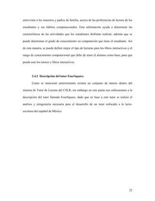 entrevistar a los maestros y padres de familia, acerca de las preferencias de lectura de los

estudiantes y sus hábitos computacionales. Esta información ayuda a determinar las

características de las actividades que los estudiantes disfrutan realizar; además que se

puede determinar el grado de conocimiento en computación que tiene el estudiante. Así

de esta manera, se puede definir mejor el tipo de lecturas para los libros interactivos y el

rango de conocimiento computacional que debe de tener el alumno como base, para que

pueda usar los tutores y libros interactivos.



       2.4.2 Descripción del tutor FourSquare.

       Como se mencionó anteriormente existen un conjunto de tutores dentro del

sistema de Tutor de Lectura del CSLR, sin embargo en este punto nos enfocaremos a la

descripción del tutor llamado FourSquare, dado que en base a este tutor se realizó el

análisis y reingeniería necesaria para el desarrollo de un tutor enfocado a la lecto-

escritura del español de México.




                                                                                         22
 