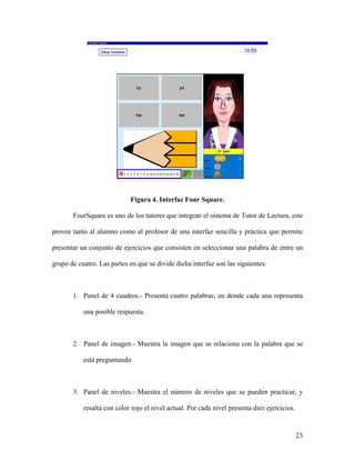Figura 4. Interfaz Four Square.

       FourSquare es uno de los tutores que integran el sistema de Tutor de Lectura, este

provee tanto al alumno como al profesor de una interfaz sencilla y práctica que permite

presentar un conjunto de ejercicios que consisten en seleccionar una palabra de entre un

grupo de cuatro. Las partes en que se divide dicha interfaz son las siguientes:



       1. Panel de 4 cuadros.- Presenta cuatro palabras, en donde cada una representa

           una posible respuesta.



       2. Panel de imagen.- Muestra la imagen que se relaciona con la palabra que se

           está preguntando



       3. Panel de niveles.- Muestra el número de niveles que se pueden practicar, y

           resalta con color rojo el nivel actual. Por cada nivel presenta diez ejercicios.


                                                                                              23
 