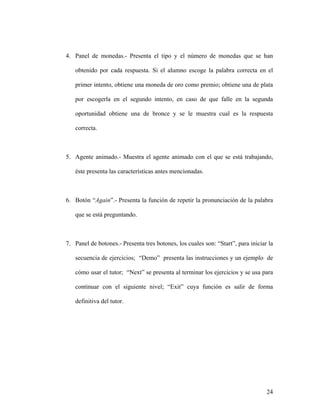 4. Panel de monedas.- Presenta el tipo y el número de monedas que se han

   obtenido por cada respuesta. Si el alumno escoge la palabra correcta en el

   primer intento, obtiene una moneda de oro como premio; obtiene una de plata

   por escogerla en el segundo intento, en caso de que falle en la segunda

   oportunidad obtiene una de bronce y se le muestra cual es la respuesta

   correcta.



5. Agente animado.- Muestra el agente animado con el que se está trabajando,

   éste presenta las características antes mencionadas.



6. Botón “Again”.- Presenta la función de repetir la pronunciación de la palabra

   que se está preguntando.



7. Panel de botones.- Presenta tres botones, los cuales son: “Start”, para iniciar la

   secuencia de ejercicios; “Demo” presenta las instrucciones y un ejemplo de

   cómo usar el tutor; “Next” se presenta al terminar los ejercicios y se usa para

   continuar con el siguiente nivel; “Exit” cuya función es salir de forma

   definitiva del tutor.




                                                                                  24
 