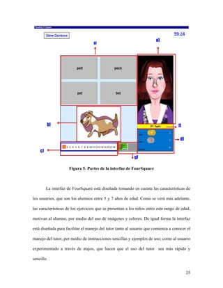 Figura 5. Partes de la interfaz de FourSquare



        La interfaz de FourSquare está diseñada tomando en cuenta las características de

los usuarios, que son los alumnos entre 5 y 7 años de edad. Como se verá más adelante,

las características de los ejercicios que se presentan a los niños entre este rango de edad,

motivan al alumno, por medio del uso de imágenes y colores. De igual forma la interfaz

está diseñada para facilitar el manejo del tutor tanto al usuario que comienza a conocer el

manejo del tutor, por medio de instrucciones sencillas y ejemplos de uso; como al usuario

experimentado a través de atajos, que hacen que el uso del tutor sea más rápido y

sencillo.


                                                                                         25
 