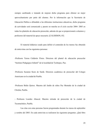 siempre cambiando o tratando de mejorar dicho programa para obtener un mejor

aprovechamiento por parte del alumno. Por la información que la Secretaria de

Educación Publica a difundido a las diferentes instituciones educativas, dicho programa

de actividades será comunicado y puesto en marcha en el ciclo escolar 2004- 2005 en

todas los planteles de educación preescolar, además de que se proporcionará a alumnos y

profesores del material de apoyo necesario. [CALDERON, 03]



       El material didáctico usado para definir el contenido de los tutores fue obtenido

de entrevistas con las siguientes personas:



-Profesora Teresa Calderón Flores. Directora del plantel de educación preescolar

“Instituto Pedagógico Infantil” de la localidad de Tochtepec, Pue.



-Profesora Suzanne Keen de Sardá. Directora académica de preescolar del Colegio

Americano en la ciudad de Puebla.



-Profesora Belén Quiroz. Maestra del Jardín de niños Paz Montaño de la ciudad de

Cholula, Puebla.



- Profesora Lourdes Abascal. Maestra retirada de preescolar de la ciudad de

Tecamachalco, Puebla.

       Las citas con estas personas fueron programadas durante los meses de septiembre

y octubre del 2003. En cada entrevista se realizaron las siguientes preguntas: ¿Qué libro




                                                                                      29
 
