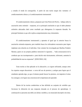 y estudia el modo de conseguirlas. A partir de esta teoría surgen dos variantes: el

condicionamiento clásico y el condicionamiento instrumental.



       El condicionamiento clásico, propuesto por Iván Petrovich Pavlov, trabaja sobre la

asociación entre estímulo – respuesta, así su principal conclusión es que el saber plantear

estímulos adecuados dará como resultado que obtengamos la respuesta deseada. Su

principal limitante es que sólo explica comportamientos muy elementales.



       El condicionamiento instrumental y operante al igual que la anterior busca la

asociación estimulo-respuesta, pero también busca los reforzadores necesarios para lograr

implantar esta relación en el individuo. Esta variante fue investigada por Burrhus Frederic

Skinner, quien en sus propias palabras mencionó lo siguiente… "toda consecuencia de la

conducta que sea recompensante o, para decirlo más técnicamente, reforzante, aumenta la

probabilidad de nuevas respuestas". [EDUCHILE, 04]



       Estas teorías se han aplicado en la educación y se siguen utilizando, aunque entre

los expertos surgen discusiones a cerca del uso de premios y castigos para lograr que el

estudiante aprenda algo, ya que el alumno puede buscar los premios, sin importar el cómo

los consigue y sin lograr una conciencia de la importancia de aprender.



       Dentro de las teorías conductistas se han definido un conjunto de variables que

favorecen la obtención de una respuesta deseada en el proceso de aprendizaje. A

continuación se presenta una tabla con dichas variables y un enunciado descriptivo de éstas.




                                                                                          3
 