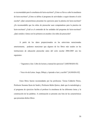 es recomendado para la enseñanza de lecto-escritura? ¿Cómo se lleva a cabo la enseñanza

de lecto-escritura? ¿Cómo se define el programa de actividades a seguir durante el ciclo

escolar? ¿Qué características presentan los ejercicios para la práctica de lecto-escritura?

¿Es recomendable que los niños de preescolar usen computadoras para la practica de

lecto-escritura? ¿Cuál es el contenido de las unidades del programa de lecto-escritura?

¿Qué sonidos o letras son los primeros en enseñar a los niños de preescolar?



       A partir de los datos proporcionados en las entrevistas mencionadas

anteriormente,   podemos mencionar que algunos de los libros más usados en las

instituciones de educación preescolar antes del ciclo escolar 2004-2005 son los

siguientes:



       - “Juguemos a leer. Libro de lectura y manual de ejercicios” [AHUMADA 03]



       -“Arco iris de Letras. Juego, Dibujo y Aprendo a leer y escribir” [ALMADA 02]



       Estos libros fueron recomendados por las profesoras: Teresa Calderón Flores,

Profesora Suzanne Keen de Sardá y Profesora Belén Quiroz, dado que la metodología y

el programa de ejercicios facilita al profesor la enseñanza de las diferentes letras y la

construcción de las palabras. A continuación se presenta una lista de las características

que presentan dichos libros:




                                                                                        30
 
