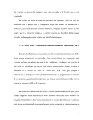 -Se resaltan con colores las imágenes que están asociadas a la lección que se está

estudiando.

       En general los libros de preescolar presentan los siguientes ejercicios: unir una

ilustración con la palabra que le corresponde, elegir una palabra de acuerdo con la

ilustración, relacionar oraciones con una ilustración, comparar palabras escritas en letra

script y cursiva, interpretar imágenes y escribir palabras que describan dicha imagen,

elegir las sílabas que forman la palabra que identifica una imagen.



       2.5.1 Análisis de las características del material didáctico y tutores del CSLR



       Las características mencionadas anteriormente son comunes en la mayoría de los

libros usados actualmente en preescolar. Estas características son importantes para

estimular un buen aprendizaje por parte de los estudiantes y obedecen a las variables de

las teorías de aprendizaje que fueron mencionadas anteriormente; algunas de éstas se

presentan en el Sistema de Tutor de Lectura del CSLR, como por ejemplo la

estimulación, la participación activa, la retroalimentación y la progresión en la dificultad

de los ejercicios. A continuación se presenta una lista de características asociadas entre el

sistema de tutores y los libros de preescolar.



       En cuanto a la combinación del método fonético y estimulación visual, para que el

alumno tenga una mejor pronunciación de las palabras y relacione dichas palabras con

imágenes representativas. Los tutores cuentan con un sistema de síntesis de voz, la cual

junto con el agente animado muestran al usuario como pronunciar la palabra; mientras el




                                                                                          32
 