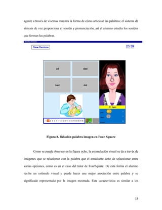 agente a través de visemas muestra la forma de cómo articular las palabras; el sistema de

síntesis de voz proporciona el sonido y pronunciación, así el alumno estudia los sonidos

que forman las palabras.




                 Figura 8. Relación palabra imagen en Four Square



       Como se puede observar en la figura ocho, la estimulación visual se da a través de

imágenes que se relacionan con la palabra que el estudiante debe de seleccionar entre

varias opciones, como es en el caso del tutor de FourSquare. De esta forma el alumno

recibe un estímulo visual y puede hacer una mejor asociación entre palabra y su

significado representado por la imagen mostrada. Esta característica es similar a los




                                                                                      33
 