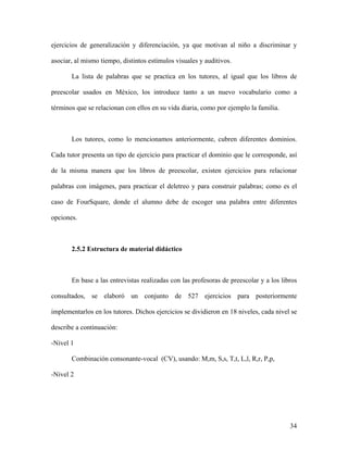 ejercicios de generalización y diferenciación, ya que motivan al niño a discriminar y

asociar, al mismo tiempo, distintos estímulos visuales y auditivos.

       La lista de palabras que se practica en los tutores, al igual que los libros de

preescolar usados en México, los introduce tanto a un nuevo vocabulario como a

términos que se relacionan con ellos en su vida diaria, como por ejemplo la familia.



       Los tutores, como lo mencionamos anteriormente, cubren diferentes dominios.

Cada tutor presenta un tipo de ejercicio para practicar el dominio que le corresponde, así

de la misma manera que los libros de preescolar, existen ejercicios para relacionar

palabras con imágenes, para practicar el deletreo y para construir palabras; como es el

caso de FourSquare, donde el alumno debe de escoger una palabra entre diferentes

opciones.



       2.5.2 Estructura de material didáctico



       En base a las entrevistas realizadas con las profesoras de preescolar y a los libros

consultados, se elaboró un conjunto de 527 ejercicios para posteriormente

implementarlos en los tutores. Dichos ejercicios se dividieron en 18 niveles, cada nivel se

describe a continuación:

-Nivel 1

       Combinación consonante-vocal (CV), usando: M,m, S,s, T,t, L,l, R,r, P,p,

-Nivel 2




                                                                                        34
 