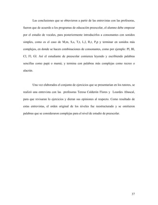 Las conclusiones que se obtuvieron a partir de las entrevistas con las profesoras,

fueron que de acuerdo a los programas de educación preescolar, el alumno debe empezar

por el estudio de vocales, para posteriormente introducirlos a consonantes con sonidos

simples, como es el caso de M,m, S,s, T,t, L,l, R,r, P,p y terminar en sonidos más

complejos, en donde se hacen combinaciones de consonantes, como por ejemplo: Pl, Bl,

Cl, Fl, Gl. Así el estudiante de preescolar comienza leyendo y escribiendo palabras

sencillas como papá o mamá; y termina con palabras más complejas como recreo o

alacrán.



       Una vez elaborados el conjunto de ejercicios que se presentarían en los tutores, se

realizó una entrevista con las profesoras Teresa Calderón Flores y Lourdes Abascal,

para que revisaran lo ejercicios y dieran sus opiniones al respecto. Como resultado de

estas entrevistas, el orden original de los niveles fue reestructurado y se omitieron

palabras que se consideraron complejas para el nivel de estudio de preescolar.




                                                                                       37
 