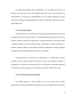 El cognitivismo propone que el aprendizaje no es un cambio que se da en el

exterior, sino que surge como una necesidad interna del sujeto de reestructurar sus

conocimientos y de corregir sus desequilibrios; no es un cambio mecánico, sino que

requiere que el alumno tenga participación en cuanto a la reflexión y toma de conciencia.

[EDUCHILE, 04]



       2.1.3 El Constructivismo

       El constructivismo es considerado con frecuencia una teoría cognoscitiva ya toma

en cuenta los procesos mentales internos. La idea principal de esta teoría es que cada ser

humano construye, a través de la experiencia, su propio conocimiento, sus propias reglas

y modelos mentales con los que damos sentido y significado a nuestras experiencias y

acciones. Podemos entender como modelos mentales al conjunto de creencias, imágenes

y supuestos que tiene cada individuo de sí mismo y del mundo.



       El constructivismo, al igual que el conductismo y el cognitivismo, presenta

variantes, entre las cuales podemos encontrar las teorías con orientación cognitiva o

psicológica y las teorías con orientación social. De las primeras, su principal exponente

es Jean Piaget y de las segundas es Lev Semionovich Vygotsky. [EDUCHILE, 04]



       2.1.3.1 Teoría Genética de Jean Piaget



       Jean Piaget propuso su teoría genética, la cual usa como base las ideas

cognoscitivas. El enfoque principal de esta teoría consiste en el análisis de las estructuras




                                                                                           6
 